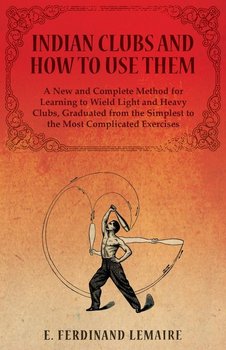 Indian Clubs and How to Use Them - A New and Complete Method for Learning to Wield Light and Heavy Clubs, Graduated from the Simplest to the Most Complicated Exercises - Ferdinand Lemaire E.