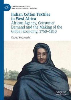 Indian Cotton Textiles in West Africa: African Agency, Consumer Demand and the Making of the Global Economy, 1750-1850 - Kazuo Kobayashi