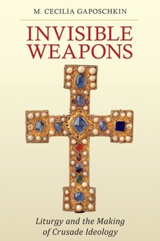 Invisible Weapons: Liturgy and the Making of Crusade Ideology - M. Cecilia Gaposchkin