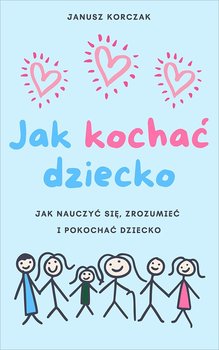 Jak kochać dziecko. Jak nauczyć się, zrozumieć i pokochać dziecko - Korczak Janusz