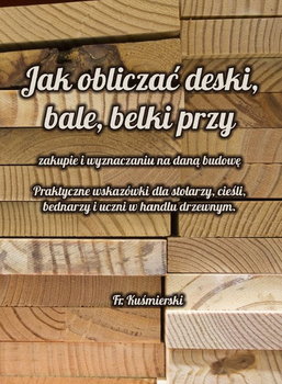 Jak obliczać deski bale belki przy zakupie i wyznaczaniu na daną budowę. Praktyczne wskazówki dla stolarzy, cieśli, bednarzy i uczni w handlu drzewnym. - Franciszek Kuśmierski