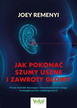 Jak pokonać szumy uszne i zawroty głowy. Proste techniki aktywujące neuroplastyczność mózgu w dolegliwościach audiologicznych - Remenyi Joey