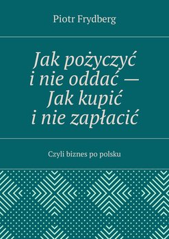 Jak pożyczyć i nie oddać. Jak kupić i nie zapłacić. Czyli biznes po polsku - Frydberg Piotr