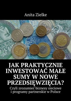 Jak praktycznie inwestować małe sumy w nowe przedsięwzięcia? Czyli zrozumieć biznesy i programy partnerskie w Polsce - Zielke Anita