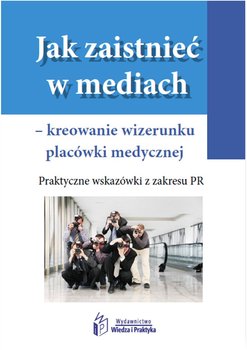 Jak zaistnieć w mediach – kreowanie wizerunku placówki medycznej. Praktyczne wskazówki z zakresu PR - Opracowanie zbiorowe