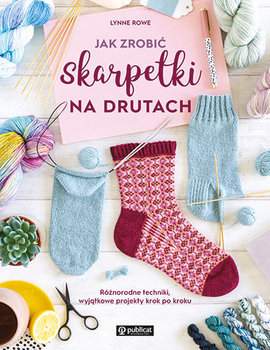 Jak zrobić skarpetki na drutach. Różnorodne techniki, wyjątkowe projekty krok po kroku - Rowe Lynne