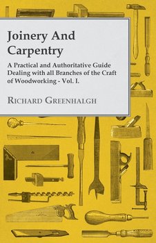 Joinery and Carpentry - A Practical and Authoritative Guide Dealing with All Branches of the Craft of Woodworking - Vol. I. - Greenhalgh Richard