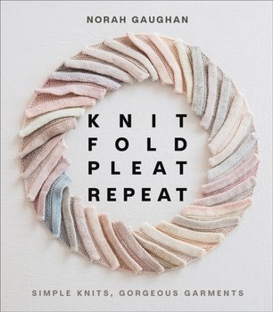 Knit Fold Pleat Repeat: Simple Knits, Gorgeous Garments: Simple Knits, Gorgeous Garments - Gaughan Norah