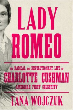 Lady Romeo: The Radical and Revolutionary Life of Charlotte Cushman, Americas First Celebrity - Tana Wojczuk
