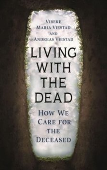 Living with the Dead: How We Care for the Deceased - Vibeke Maria Viestad