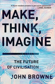 Make, Think, Imagine: The Future of Civilisation - John Browne