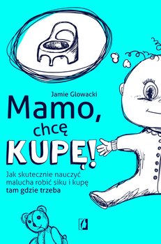 Mamo, chcę kupę! Jak skutecznie nauczyć malucha robić siku i kupę tam, gdzie trzeba - Glowacki Jamie