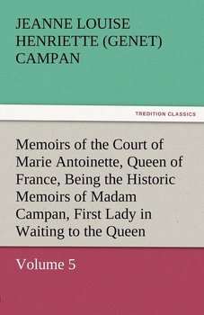 Memoirs of the Court of Marie Antoinette, Queen of France, Volume 5 Being the Historic Memoirs of Madam Campan, First Lady in Waiting to the Queen - Campan Jeanne Louise Henriette