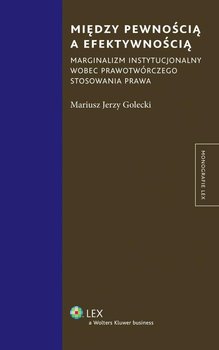 Między pewnością a efektywnością. Marginalizm instytucjonalny wobec prawotwórczego stosowania prawa - Golecki Mariusz Jerzy