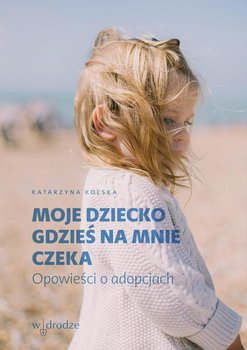 Moje dziecko gdzieś na mnie czeka. Opowieści o adopcjach - Kolska Katarzyna