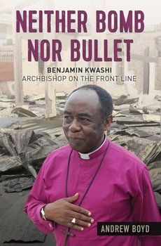 Neither Bomb Nor Bullet: The Story of Nigerian Archbishop Benjamin Kwashi - Boyd Andrew