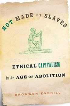 Not Made by Slaves: Ethical Capitalism in the Age of Abolition - Bronwen Everill
