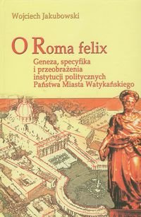 O Roma Felix. Geneza, specyfika i przeobrażenia instytucji politycznych państwa miasta watykańskiego - Jakubowski Wojciech