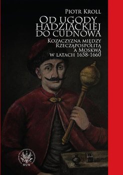 Od ugody hadziackiej do Cudnowa. Kozaczyzna między Rzeczpospolitą a Moskwą w latach 1658-1660 - Kroll Piotr