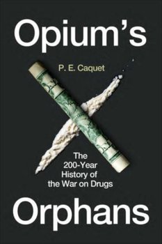 Opiums Orphans. The 200-Year History of the War on Drugs - P.E. Caquet