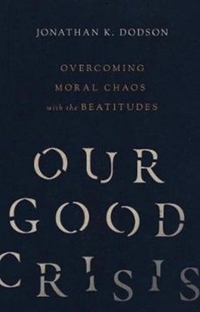 Our Good Crisis: Overcoming Moral Chaos with the Beatitudes - Dodson Jonathan K.