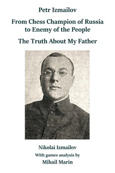 Petr Izmailov: From Chess Champion of Russia to Enemy of the People: The Truth About My Father - Nikolai Izmailov, Mihail Marin