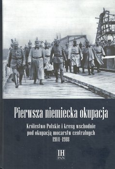 Pierwsza niemiecka okupacja. Królestwo Polskie i kresy wschodnie pod okupacją mocarstw centralnych 1914-1918 - Opracowanie zbiorowe