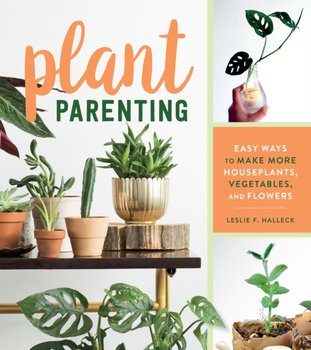 Plant Parenting: Easy Ways to Make More Houseplants, Vegetables, and Flowers - Halleck Leslie F.