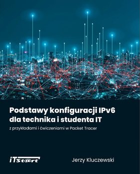 Podstawy konfiguracji IPv6 dla technika i studenta IT z przykładami i ćwiczeniami w Packet Tracer - Kluczewski Jerzy, Kaim Marcin, Smyczek Marek
