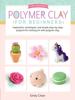 Polymer Clay For Beginners: Inspiration, Techniques, And Simple Step-By-Step Projects For Making Art. - Emily Chen