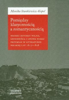 Pomiędzy klasycznością a romantycznością młodzi autorzy Wilna, Krzemieńca i Lwowa wobec przemian w literaturze polskiej lat 1817-1828 - Stankiewicz-Kopeć Monika