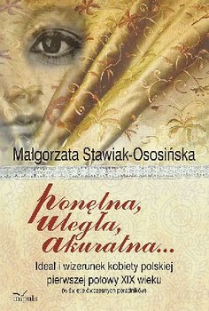 Ponętna Uległa Akuratna ... Ideał i Wizerunek Kobiety Polskiej Pierwszej Połowy XIX Wieku (W Świetle Ówczesnych Poradników) - Stawiak-Ososińska Małgorzata