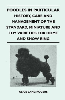 Poodles In Particular - History, Care And Management Of The Standard, Miniature And Toy Varieties For Home And Show Ring - Rogers Alice Lang
