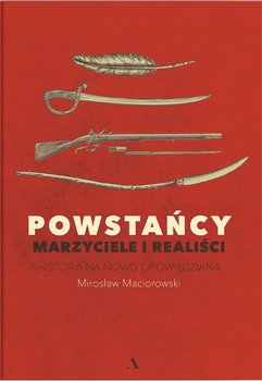Powstańcy. Marzyciele i realiści. Historia na nowo opowiedziana - Maciorowski Mirosław