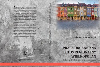 Praca organiczna i etos regionalny Wielkopolan. Szkice politologiczno-regionalistyczne - Kowalczyk Ryszard