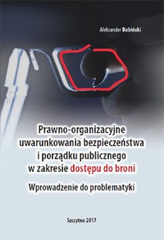 Prawno-organizacyjne uwarunkowania bezpieczeństwa i porządku publicznego w zakresie dostępu do broni. Wprowadzenie do problematyki - Babiński Aleksander