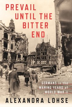 Prevail until the Bitter End Germans in the Waning Years of World War II - Alexandra Lohse