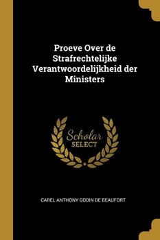 Proeve Over de Strafrechtelijke Verantwoordelijkheid der Ministers - Anthony Godin de Beaufort Carel