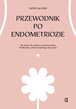 Przewodnik po endometriozie. Jak wrócić do zdrowia za pomocą diety, mindfulness i zrównoważonego stylu życia - Patrycja Furs