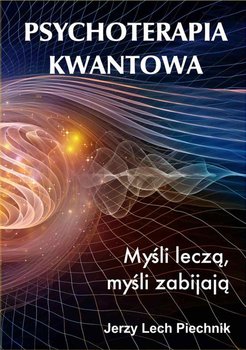 Psychoterapia kwantowa. Myśli leczą, myśli zabijają. - Piechnik Jerzy Lech
