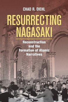 Resurrecting Nagasaki: Reconstruction and the Formation of Atomic Narratives - Chad R. Diehl