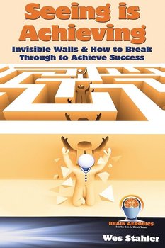 Seeing Is Achieving - Invisible Walls & How to Break Through to Achieve Success - Stahler Wes