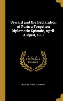 Seward and the Declaration of Paris a Forgotten Diplomatic Episode, April-August, 1861 - Adams Charles Francis