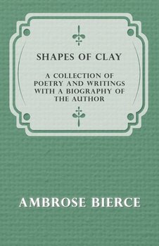 Shapes of Clay - A Collection of Poetry and Writings with a Biography of the Author - Bierce Ambrose