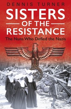 Sisters of the Resistance: The Nuns Who Defied the Nazis - Dennis J. Turner