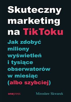 Skuteczny marketing na TikToku. Jak zdobyć miliony wyświetleń i tysiące obserwatorów w miesiąc (albo szybciej) - Skwarek Mirosław