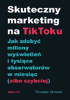 Skuteczny marketing na TikToku. Jak zdobyć miliony wyświetleń i tysiące obserwatorów w miesiąc (albo szybciej) - Skwarek Mirosław