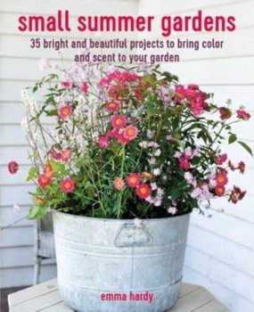 Small Summer Gardens: 35 Bright and Beautiful Projects to Bring Color and Scent to Your Garden - Hardy Emma