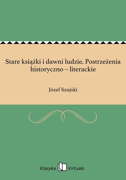 Stare książki i dawni ludzie. Postrzeżenia historyczno – literackie - Szujski Józef