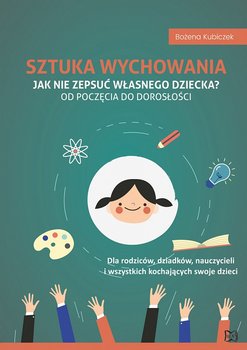 Sztuka wychowania. Jak nie zepsuć własnego dziecka? Od poczęcia do dorosłości - Kubiczek Bożena